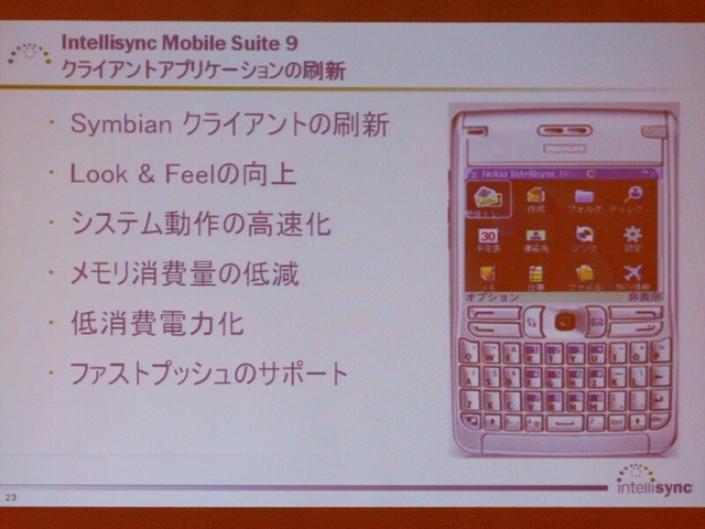 　インテリシンクは2日、モバイル機器のデータ同期ソリューション「Intellisync Mobile Suite 9」の出荷を31日から開始すると発表した。「Gmail」と「Yahoo！メール」への対応と、プッシュ機能の高速化が主な強化点だ。